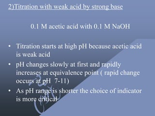 2)Titration with weak acid by strong base
0.1 M acetic acid with 0.1 M NaOH
• Titration starts at high pH because acetic acid
is weak acid
• pH changes slowly at first and rapidly
increases at equivalence point ( rapid change
occurs at pH 7-11)
• As pH range is shorter the choice of indicator
is more critical
 
