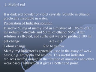 2. Methyl red
It is dark red powder or violet crystals. Soluble in ethanol
practically insoluble in water.
Preparation of Indicator solution
Dissolve 50 mg of methyl red in a mixture of 1.86 ml of 0.1
ml sodium hydroxide and 50 ml of ethanol 95%. After
solution is effected, add sufficient water to produce 100 ml.
pH change 4.2 - 6.3
Colour change Red to yellow
Methyl red indicator is generally used in the assay of weak
bases, e.g. ammonia and amines. This useful indicator
replaces methyl orange in the titration of ammonia and other
weak bases, with which it gives a better end point.
 