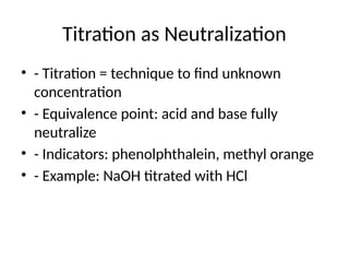 Titration as Neutralization
• - Titration = technique to find unknown
concentration
• - Equivalence point: acid and base fully
neutralize
• - Indicators: phenolphthalein, methyl orange
• - Example: NaOH titrated with HCl
 