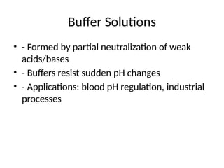Buffer Solutions
• - Formed by partial neutralization of weak
acids/bases
• - Buffers resist sudden pH changes
• - Applications: blood pH regulation, industrial
processes
 