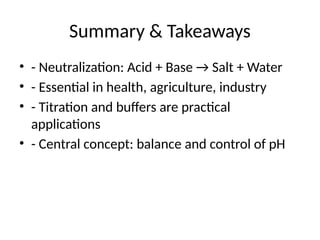 Summary & Takeaways
• - Neutralization: Acid + Base → Salt + Water
• - Essential in health, agriculture, industry
• - Titration and buffers are practical
applications
• - Central concept: balance and control of pH
 