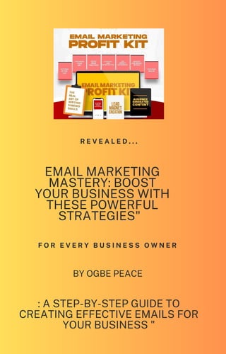 F O R E V E R Y B U S I N E S S O W N E R
R E V E A L E D . . .
EMAIL MARKETING
MASTERY: BOOST
YOUR BUSINESS WITH
THESE POWERFUL
STRATEGIES"
BY OGBE PEACE
: A STEP-BY-STEP GUIDE TO
CREATING EFFECTIVE EMAILS FOR
YOUR BUSINESS "
 