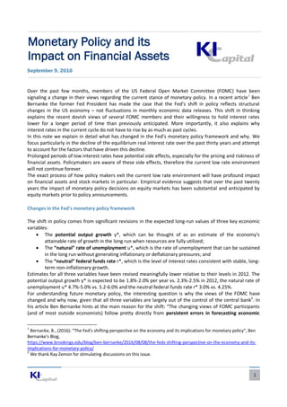 1
Monetary Policy and its
Impact on Financial Assets
September 9, 2016
Over the past few months, members of the US Federal Open Market Committee (FOMC) have been
signaling a change in their views regarding the current stance of monetary policy. In a recent article1
Ben
Bernanke the former Fed President has made the case that the Fed’s shift in policy reflects structural
changes in the US economy – not fluctuations in monthly economic data releases. This shift in thinking
explains the recent dovish views of several FOMC members and their willingness to hold interest rates
lower for a longer period of time than previously anticipated. More importantly, it also explains why
interest rates in the current cycle do not have to rise by as much as past cycles.
In this note we explain in detail what has changed in the Fed’s monetary policy framework and why. We
focus particularly in the decline of the equilibrium real interest rate over the past thirty years and attempt
to account for the factors that have driven this decline.
Prolonged periods of low interest rates have potential side effects, especially for the pricing and riskiness of
financial assets. Policymakers are aware of these side effects, therefore the current low rate environment
will not continue forever.
The exact process of how policy makers exit the current low rate environment will have profound impact
on financial assets and stock markets in particular. Empirical evidence suggests that over the past twenty
years the impact of monetary policy decisions on equity markets has been substantial and anticipated by
equity markets prior to policy announcements.
Changes in the Fed’s monetary policy framework
The shift in policy comes from significant revisions in the expected long-run values of three key economic
variables:
 The potential output growth y*, which can be thought of as an estimate of the economy’s
attainable rate of growth in the long run when resources are fully utilized;
 The “natural” rate of unemployment u*, which is the rate of unemployment that can be sustained
in the long run without generating inflationary or deflationary pressures; and
 The “neutral” federal funds rate r*, which is the level of interest rates consistent with stable, long-
term non-inflationary growth.
Estimates for all three variables have been revised meaningfully lower relative to their levels in 2012. The
potential output growth y* is expected to be 1.8%-2.0% per year vs. 2.3%-2.5% in 2012, the natural rate of
unemployment u* 4.7%-5.0% vs. 5.2-6.0% and the neutral federal funds rate r* 3.0% vs. 4.25%.
For understanding future monetary policy, the interesting question is why the views of the FOMC have
changed and why now, given that all three variables are largely out of the control of the central bank2
. In
his article Ben Bernanke hints at the main reason for the shift: “The changing views of FOMC participants
(and of most outside economists) follow pretty directly from persistent errors in forecasting economic
1
Bernanke, B., (2016): “The Fed's shifting perspective on the economy and its implications for monetary policy", Ben
Bernanke's Blog,
https://www.brookings.edu/blog/ben-bernanke/2016/08/08/the-feds-shifting-perspective-on-the-economy-and-its-
implications-for-monetary-policy/
2
We thank Ray Zemon for stimulating discussions on this issue.
 