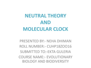 NEUTRAL THEORY
AND
MOLECULAR CLOCK
PRESENTED BY:- NEHA DHIMAN
ROLL NUMBER:- CUHP18ZOO16
SUBMITTED TO:-EKTA GULERIA
COURSE NAME:- EVOLUTIONARY
BIOLOGY AND BIODIVERSITY
 