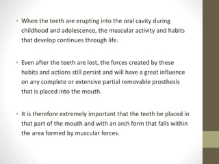 • When the teeth are erupting into the oral cavity during
childhood and adolescence, the muscular activity and habits
that develop continues through life.
• Even after the teeth are lost, the forces created by these
habits and actions still persist and will have a great influence
on any complete or extensive partial removable prosthesis
that is placed into the mouth.
• It is therefore extremely important that the teeth be placed in
that part of the mouth and with an arch form that falls within
the area formed by muscular forces.
 