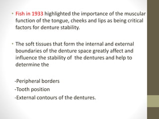 • Fish in 1933 highlighted the importance of the muscular
function of the tongue, cheeks and lips as being critical
factors for denture stability.
• The soft tissues that form the internal and external
boundaries of the denture space greatly affect and
influence the stability of the dentures and help to
determine the
-Peripheral borders
-Tooth position
-External contours of the dentures.
 