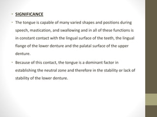 • SIGNIFICANCE
• The tongue is capable of many varied shapes and positions during
speech, mastication, and swallowing and in all of these functions is
in constant contact with the lingual surface of the teeth, the lingual
flange of the lower denture and the palatal surface of the upper
denture.
• Because of this contact, the tongue is a dominant factor in
establishing the neutral zone and therefore in the stability or lack of
stability of the lower denture.
 