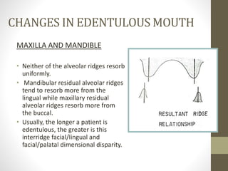 CHANGES IN EDENTULOUS MOUTH
MAXILLA AND MANDIBLE
• Neither of the alveolar ridges resorb
uniformly.
• Mandibular residual alveolar ridges
tend to resorb more from the
lingual while maxillary residual
alveolar ridges resorb more from
the buccal.
• Usually, the longer a patient is
edentulous, the greater is this
interridge facial/lingual and
facial/palatal dimensional disparity.
 
