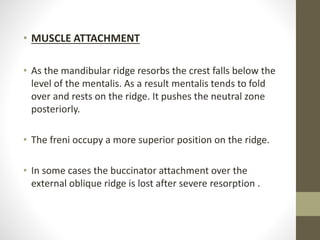 • MUSCLE ATTACHMENT
• As the mandibular ridge resorbs the crest falls below the
level of the mentalis. As a result mentalis tends to fold
over and rests on the ridge. It pushes the neutral zone
posteriorly.
• The freni occupy a more superior position on the ridge.
• In some cases the buccinator attachment over the
external oblique ridge is lost after severe resorption .
 