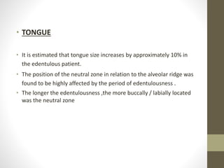 • TONGUE
• It is estimated that tongue size increases by approximately 10% in
the edentulous patient.
• The position of the neutral zone in relation to the alveolar ridge was
found to be highly affected by the period of edentulousness .
• The longer the edentulousness ,the more buccally / labially located
was the neutral zone
 