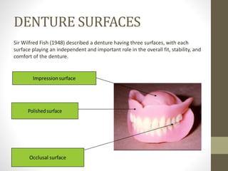 DENTURE SURFACES
Sir Wilfred Fish (1948) described a denture having three surfaces, with each
surface playing an independent and important role in the overall fit, stability, and
comfort of the denture.
 