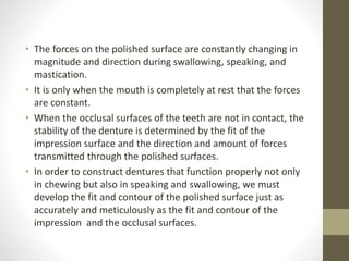 • The forces on the polished surface are constantly changing in
magnitude and direction during swallowing, speaking, and
mastication.
• It is only when the mouth is completely at rest that the forces
are constant.
• When the occlusal surfaces of the teeth are not in contact, the
stability of the denture is determined by the fit of the
impression surface and the direction and amount of forces
transmitted through the polished surfaces.
• In order to construct dentures that function properly not only
in chewing but also in speaking and swallowing, we must
develop the fit and contour of the polished surface just as
accurately and meticulously as the fit and contour of the
impression and the occlusal surfaces.
 