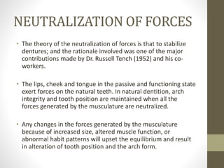 NEUTRALIZATION OF FORCES
• The theory of the neutralization of forces is that to stabilize
dentures; and the rationale involved was one of the major
contributions made by Dr. Russell Tench (1952) and his co-
workers.
• The lips, cheek and tongue in the passive and functioning state
exert forces on the natural teeth. In natural dentition, arch
integrity and tooth position are maintained when all the
forces generated by the musculature are neutralized.
• Any changes in the forces generated by the musculature
because of increased size, altered muscle function, or
abnormal habit patterns will upset the equilibrium and result
in alteration of tooth position and the arch form.
 