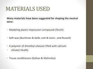 MATERIALS USED
Many materials have been suggested for shaping the neutral
zone:
• Modeling plastic impression compound (Tench)
• Soft wax (Buchman & Gelb, Lott & Levin , and Russell)
• A polymer of dimethyl siloxane filled with calcium
• silicate( Heath)
• Tissue conditioners (Gahan & Walmsley)
 