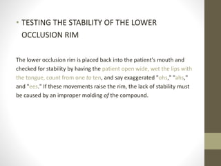 • TESTING THE STABILITY OF THE LOWER
OCCLUSION RIM
The lower occlusion rim is placed back into the patient's mouth and
checked for stability by having the patient open wide, wet the lips with
the tongue, count from one to ten, and say exaggerated "ohs," "ahs,"
and "ees." If these movements raise the rim, the lack of stability must
be caused by an improper molding of the compound.
 