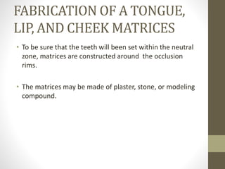 FABRICATION OF A TONGUE,
LIP, AND CHEEK MATRICES
• To be sure that the teeth will been set within the neutral
zone, matrices are constructed around the occlusion
rims.
• The matrices may be made of plaster, stone, or modeling
compound.
 