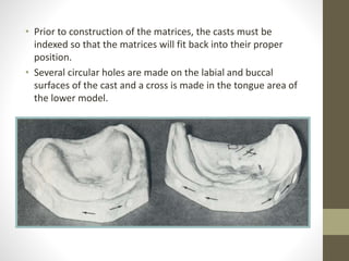 • Prior to construction of the matrices, the casts must be
indexed so that the matrices will fit back into their proper
position.
• Several circular holes are made on the labial and buccal
surfaces of the cast and a cross is made in the tongue area of
the lower model.
 