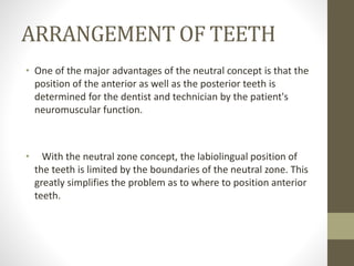 ARRANGEMENT OF TEETH
• One of the major advantages of the neutral concept is that the
position of the anterior as well as the posterior teeth is
determined for the dentist and technician by the patient's
neuromuscular function.
• With the neutral zone concept, the labiolingual position of
the teeth is limited by the boundaries of the neutral zone. This
greatly simplifies the problem as to where to position anterior
teeth.
 