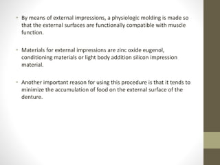 • By means of external impressions, a physiologic molding is made so
that the external surfaces are functionally compatible with muscle
function.
• Materials for external impressions are zinc oxide eugenol,
conditioning materials or light body addition silicon impression
material.
• Another important reason for using this procedure is that it tends to
minimize the accumulation of food on the external surface of the
denture.
 