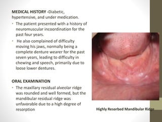 MEDICAL HISTORY -Diabetic,
hypertensive, and under medication.
• The patient presented with a history of
neuromuscular incoordination for the
past four years.
• He also complained of difficulty
moving his jaws, normally being a
complete denture wearer for the past
seven years, leading to difficulty in
chewing and speech, primarily due to
loose lower dentures.
ORAL EXAMINATION
• The maxillary residual alveolar ridge
was rounded and well formed, but the
mandibular residual ridge was
unfavorable due to a high degree of
resorption Highly Resorbed Mandibular Ridge
 