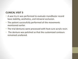 CLINICAL VISIT 3
• A wax try-in was performed to evaluate mandibular record
base stability, aesthetics, and intraoral occlusion.
• The patient successfully performed all the movements
mentioned earlier.
• The trial dentures were processed with heat-cure acrylic resin.
• The denture was polished so that the customized contours
remained unaltered.
 