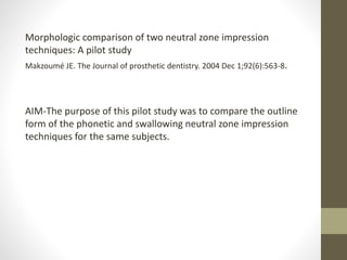 Morphologic comparison of two neutral zone impression
techniques: A pilot study
Makzoumé JE. The Journal of prosthetic dentistry. 2004 Dec 1;92(6):563-8.
AIM-The purpose of this pilot study was to compare the outline
form of the phonetic and swallowing neutral zone impression
techniques for the same subjects.
 