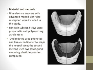 • Material and methods
• Nine denture wearers with
advanced mandibular ridge
resorption were included in
this study.
• For each subject 2 trays were
prepared in autopolymerizing
acrylic resin.
• One method used phonetics
and tissue conditioner to shape
the neutral zone; the second
method used swallowing and
modeling plastic impression
compound.
 