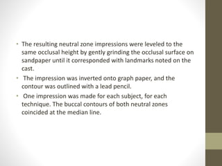 • The resulting neutral zone impressions were leveled to the
same occlusal height by gently grinding the occlusal surface on
sandpaper until it corresponded with landmarks noted on the
cast.
• The impression was inverted onto graph paper, and the
contour was outlined with a lead pencil.
• One impression was made for each subject, for each
technique. The buccal contours of both neutral zones
coincided at the median line.
 