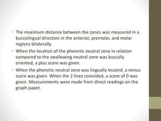 • The maximum distance between the zones was measured in a
buccolingual direction in the anterior, premolar, and molar
regions bilaterally.
• When the location of the phonetic neutral zone in relation
compared to the swallowing neutral zone was buccally
oriented, a plus score was given.
• When the phonetic neutral zone was lingually located, a minus
score was given. When the 2 lines coincided, a score of 0 was
given. Measurements were made from direct readings on the
graph paper.
 