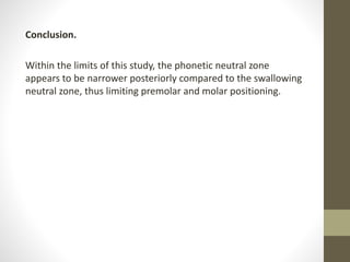 Conclusion.
Within the limits of this study, the phonetic neutral zone
appears to be narrower posteriorly compared to the swallowing
neutral zone, thus limiting premolar and molar positioning.
 
