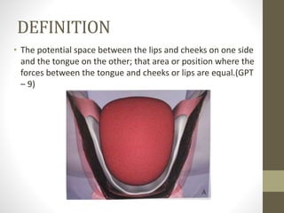 DEFINITION
• The potential space between the lips and cheeks on one side
and the tongue on the other; that area or position where the
forces between the tongue and cheeks or lips are equal.(GPT
– 9)
 