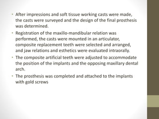 • After impressions and soft tissue working casts were made,
the casts were surveyed and the design of the final prosthesis
was determined.
• Registration of the maxillo-mandibular relation was
performed, the casts were mounted in an articulator,
composite replacement teeth were selected and arranged,
and jaw relations and esthetics were evaluated intraorally.
• The composite artificial teeth were adjusted to accommodate
the position of the implants and the opposing maxillary dental
arch.
• The prosthesis was completed and attached to the implants
with gold screws
 