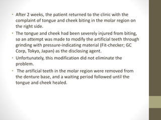 • After 2 weeks, the patient returned to the clinic with the
complaint of tongue and cheek biting in the molar region on
the right side.
• The tongue and cheek had been severely injured from biting,
so an attempt was made to modify the artificial teeth through
grinding with pressure-indicating material (Fit-checker; GC
Corp, Tokyo, Japan) as the disclosing agent.
• Unfortunately, this modification did not eliminate the
problem.
• The artificial teeth in the molar region were removed from
the denture base, and a waiting period followed until the
tongue and cheek healed.
 