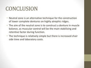 CONCLUSION
• Neutral zone is an alternative technique for the construction
of lower complete dentures on highly atrophic ridges.
• The aim of the neutral zone is to construct a denture in muscle
balance, as muscular control will be the main stabilising and
retentive factor during function.
• The technique is relatively simple but there is increased chair
side time and laboratory costs.
 