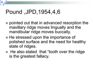Pound ,JPD,1954,4,6
 pointed out that in advanced resorption the
maxillary ridge moves lingually and the
mandibular ridge moves buccally.
 He stressed upon the importance of
polished surface and the need for healthy
state of ridges.
 He also stated that “tooth over the ridge
is the greatest fallacy.
 