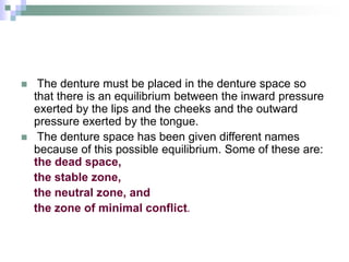  The denture must be placed in the denture space so
that there is an equilibrium between the inward pressure
exerted by the lips and the cheeks and the outward
pressure exerted by the tongue.
 The denture space has been given different names
because of this possible equilibrium. Some of these are:
the dead space,
the stable zone,
the neutral zone, and
the zone of minimal conflict.
 