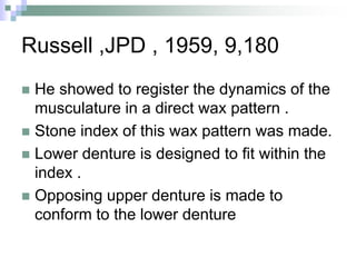Russell ,JPD , 1959, 9,180
 He showed to register the dynamics of the
musculature in a direct wax pattern .
 Stone index of this wax pattern was made.
 Lower denture is designed to fit within the
index .
 Opposing upper denture is made to
conform to the lower denture
 