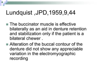 Lundquist ,JPD,1959,9,44
 The buccinator muscle is effective
bilaterally as an aid in denture retention
and stabilization only if the patient is a
bilateral chewer .
 Alteration of the buccal contour of the
denture did not show any appreciable
variation in the electromyographic
recording
 
