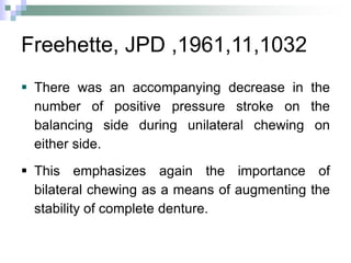 Freehette, JPD ,1961,11,1032
 There was an accompanying decrease in the
number of positive pressure stroke on the
balancing side during unilateral chewing on
either side.
 This emphasizes again the importance of
bilateral chewing as a means of augmenting the
stability of complete denture.
 