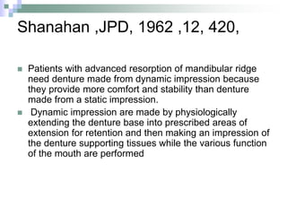 Shanahan ,JPD, 1962 ,12, 420,
 Patients with advanced resorption of mandibular ridge
need denture made from dynamic impression because
they provide more comfort and stability than denture
made from a static impression.
 Dynamic impression are made by physiologically
extending the denture base into prescribed areas of
extension for retention and then making an impression of
the denture supporting tissues while the various function
of the mouth are performed
 