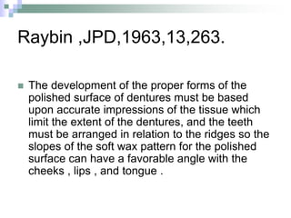 Raybin ,JPD,1963,13,263.
 The development of the proper forms of the
polished surface of dentures must be based
upon accurate impressions of the tissue which
limit the extent of the dentures, and the teeth
must be arranged in relation to the ridges so the
slopes of the soft wax pattern for the polished
surface can have a favorable angle with the
cheeks , lips , and tongue .
 