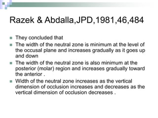 Razek & Abdalla,JPD,1981,46,484
 They concluded that
 The width of the neutral zone is minimum at the level of
the occusal plane and increases gradually as it goes up
and down
 The width of the neutral zone is also minimum at the
posterior (molar) region and increases gradually toward
the anterior .
 Width of the neutral zone increases as the vertical
dimension of occlusion increases and decreases as the
vertical dimension of occlusion decreases .
 
