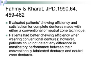 Fahmy & Kharat, JPD,1990,64,
459-462
 Evaluated patients’ chewing efficiency and
satisfaction for complete dentures made with
either a conventional or neutral zone technique.
 Patients had better chewing efficiency when
wearing conventional dentures; however,
patients could not detect any difference in
masticatory performance between their
conventionally fabricated dentures and neutral
zone dentures.
 