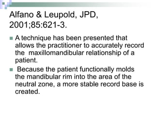 Alfano & Leupold, JPD,
2001;85:621-3.
 A technique has been presented that
allows the practitioner to accurately record
the maxillomandibular relationship of a
patient.
 Because the patient functionally molds
the mandibular rim into the area of the
neutral zone, a more stable record base is
created.
 