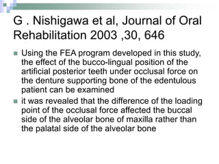 G . Nishigawa et al, Journal of Oral
Rehabilitation 2003 ,30, 646
 Using the FEA program developed in this study,
the effect of the bucco-lingual position of the
artificial posterior teeth under occlusal force on
the denture supporting bone of the edentulous
patient can be examined
 it was revealed that the difference of the loading
point of the occlusal force affected the buccal
side of the alveolar bone of maxilla rather than
the palatal side of the alveolar bone
 
