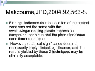 Makzoume,JPD,2004,92,563-8.
 Findings indicated that the location of the neutral
zone was not the same with the
swallowing/modeling plastic impression
compound technique and the phonation/tissue
conditioner technique.
 However, statistical significance does not
necessarily imply clinical significance, and the
results yielded by these 2 techniques may be
clinically acceptable.
 