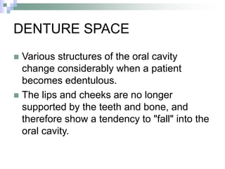 DENTURE SPACE
 Various structures of the oral cavity
change considerably when a patient
becomes edentulous.
 The lips and cheeks are no longer
supported by the teeth and bone, and
therefore show a tendency to "fall" into the
oral cavity.
 