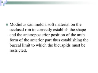  Modiolus can mold a soft material on the
occlusal rim to correctly establish the shape
and the anteroposterior position of the arch
form of the anterior part thus establishing the
buccal limit to which the bicuspids must be
restricted.
 