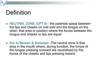 Definition
 NEUTRAL ZONE (GPT 8) : the potential space between
the lips and cheeks on one side and the tongue on the
other; that area or position where the forces between the
tongue and cheeks or lips are equal
 Acc to Beresin & Schiesser :The neutral zone is that
area in the mouth where, during function, the forces of
the tongue pressing outward are neutralized by the
forces of the cheeks and lips pressing inward.
 