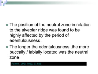  The position of the neutral zone in relation
to the alveolar ridge was found to be
highly affected by the period of
edentulousness .
 The longer the edentulousness ,the more
buccally / labially located was the neutral
zone
Fahmi , JPD, 1992, 67,805
 